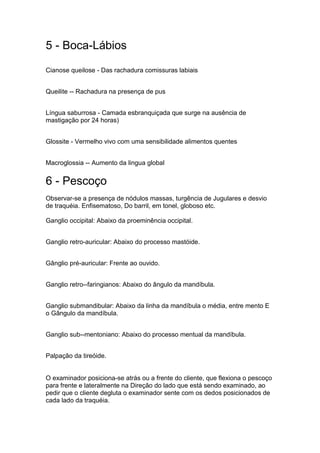 5 - Boca-Lábios
Cianose queilose - Das rachadura comissuras labiais
Queilite -- Rachadura na presença de pus
Língua saburrosa - Camada esbranquiçada que surge na ausência de
mastigação por 24 horas)
Glossite - Vermelho vivo com uma sensibilidade alimentos quentes
Macroglossia -- Aumento da lingua global
6 - Pescoço
Observar-se a presença de nódulos massas, turgência de Jugulares e desvio
de traquéia. Enfisematoso, Do barril, em tonel, globoso etc.
Ganglio occipital: Abaixo da proeminência occipital.
Ganglio retro-auricular: Abaixo do processo mastóide.
Gânglio pré-auricular: Frente ao ouvido.
Ganglio retro--faringianos: Abaixo do ângulo da mandíbula.
Ganglio submandibular: Abaixo da linha da mandíbula o média, entre mento E
o Gângulo da mandíbula.
Ganglio sub--mentoniano: Abaixo do processo mentual da mandíbula.
Palpação da tireóide.
O examinador posiciona-se atrás ou a frente do cliente, que flexiona o pescoço
para frente e lateralmente na Direção do lado que está sendo examinado, ao
pedir que o cliente degluta o examinador sente com os dedos posicionados de
cada lado da traquéia.
 