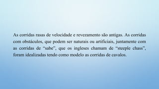 As corridas rasas de velocidade e revezamento são antigas. As corridas
com obstáculos, que podem ser naturais ou artificiais, juntamente com
as corridas de “sabe”, que os ingleses chamam de “steeple chass”,
foram idealizadas tendo como modelo as corridas de cavalos.
 