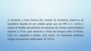 A maratona, a mais famosa das corridas de resistência, baseia-se na
legendária façanha de um soldado grego que em 490 A C. correu o
campo de batalha das planícies de maratona até Atenas, numa distância
superior a 35 km, para anunciar a vitória dos Gregos sobre os Persas.
Uma vez cumprida a missão, caiu morto. As maratonas modernas
exigem um percurso ainda maior: 42 195 m.
 