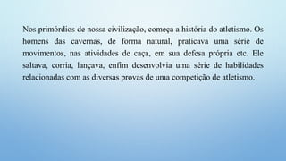 Nos primórdios de nossa civilização, começa a história do atletismo. Os
homens das cavernas, de forma natural, praticava uma série de
movimentos, nas atividades de caça, em sua defesa própria etc. Ele
saltava, corria, lançava, enfim desenvolvia uma série de habilidades
relacionadas com as diversas provas de uma competição de atletismo.
 