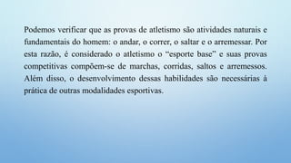 Podemos verificar que as provas de atletismo são atividades naturais e
fundamentais do homem: o andar, o correr, o saltar e o arremessar. Por
esta razão, é considerado o atletismo o “esporte base” e suas provas
competitivas compõem-se de marchas, corridas, saltos e arremessos.
Além disso, o desenvolvimento dessas habilidades são necessárias à
prática de outras modalidades esportivas.
 