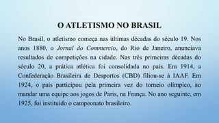 O ATLETISMO NO BRASIL
No Brasil, o atletismo começa nas últimas décadas do século 19. Nos
anos 1880, o Jornal do Commercio, do Rio de Janeiro, anunciava
resultados de competições na cidade. Nas três primeiras décadas do
século 20, a prática atlética foi consolidada no país. Em 1914, a
Confederação Brasileira de Desportos (CBD) filiou-se à IAAF. Em
1924, o país participou pela primeira vez do torneio olímpico, ao
mandar uma equipe aos jogos de Paris, na França. No ano seguinte, em
1925, foi instituído o campeonato brasileiro.
 