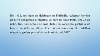 Em 1952, nos jogos de Helsinque, na Finlândia, Adhemar Ferreira
da Silva conquistou a medalha de ouro no salto triplo, em 23 de
julho, três dias depois de José Telles da conceição ganhar a de
bronze no salto em altura. Eram as primeiras das 14 medalhas
olímpicas ganhas pelo atletismo brasileiro até 2012.
 