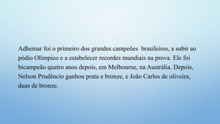 Adhemar foi o primeiro dos grandes campeões brasileiros, a subir ao
pódio Olímpico e a estabelecer recordes mundiais na prova. Ele foi
bicampeão quatro anos depois, em Melbourne, na Austrália. Depois,
Nelson Prudêncio ganhou prata e bronze, e João Carlos de oliveira,
duas de bronze.
 