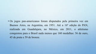 • Os jogos pan-americanos foram disputados pela primeira vez em
Buenos Aires, na Argentina, em 1951. Até a 16ª edição do PAN,
realizada em Guadalajara, no México, em 2011, o atletismo
conquistou para o Brasil nada menos que 160 medalhas: 56 de ouro,
45 de prata e 59 de bronze.
 