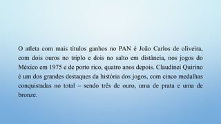 O atleta com mais títulos ganhos no PAN é João Carlos de oliveira,
com dois ouros no triplo e dois no salto em distância, nos jogos do
México em 1975 e de porto rico, quatro anos depois. Claudinei Quirino
é um dos grandes destaques da história dos jogos, com cinco medalhas
conquistadas no total – sendo três de ouro, uma de prata e uma de
bronze.
 