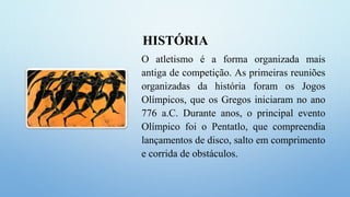 HISTÓRIA
O atletismo é a forma organizada mais
antiga de competição. As primeiras reuniões
organizadas da história foram os Jogos
Olímpicos, que os Gregos iniciaram no ano
776 a.C. Durante anos, o principal evento
Olímpico foi o Pentatlo, que compreendia
lançamentos de disco, salto em comprimento
e corrida de obstáculos.
 