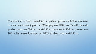 Claudinei é o único brasileiro a ganhar quatro medalhas em uma
mesma edição dos jogos: em Winnipeg em 1999, no Canadá, quando
ganhou ouro nos 200 m e no 4x100 m, prata no 4x400 m e bronze nos
100 m. Em santo domingo, em 2003, ganhou ouro no 4x100 m.
 