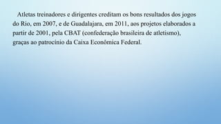 Atletas treinadores e dirigentes creditam os bons resultados dos jogos
do Rio, em 2007, e de Guadalajara, em 2011, aos projetos elaborados a
partir de 2001, pela CBAT (confederação brasileira de atletismo),
graças ao patrocínio da Caixa Econômica Federal.
 