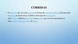CORRIDAS
• As corridas são, em certo sentido, as formas de expressão atlética mais pura que
o homem já desenvolveu. Embora exista algo de estratégia e
uma técnica implícita, a corrida é uma prática que envolve basicamente o
bom condicionamento físico do atleta.
 