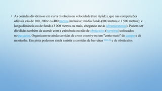 • As corridas dividem-se em curta distância ou velocidade (tiro rápido), que nas competições
oficiais vão de 100, 200 e os 400 metros inclusive; médio fundo (800 metros e 1 500 metros); e
longa distância ou de fundo (3 000 metros ou mais, chegando até às ultramaratonas). Podem ser
divididas também de acordo com a existência ou não de obstáculos (barreiras) colocados
no percurso. Organizam-se ainda corridas de cross country ou um "corta-mato" de campo e de
montanha. Em pista podemos ainda assistir a corridas de barreiras [nota 1] e de obstáculos.
 