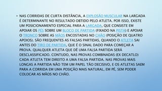 • NAS CORRIDAS DE CURTA DISTÂNCIA, A EXPLOSÃO MUSCULAR NA LARGADA
É DETERMINANTE NO RESULTADO OBTIDO PELO ATLETA. POR ISSO, EXISTE
UM POSICIONAMENTO ESPECIAL PARA A LARGADA, QUE CONSISTE EM
APOIAR OS PÉS SOBRE UM BLOCO DE PARTIDA (FIXADO NA PISTA) E APOIAR
O TRONCO SOBRE AS MÃOS ENCOSTADAS NO CHÃO (POSIÇÃO DE QUATRO
APOIOS). SÃO FREQUENTES AS FALSAS PARTIDAS, QUANDO O ATLETA SAI
ANTES DO TIRO DE PARTIDA, QUE É O SINAL DADO PARA COMEÇAR A
PROVA. QUALQUER ATLETA QUE DÊ UMA FALSA PARTIDA SERÁ
DESCLASSIFICADO. CONTUDO, NAS PROVAS COMBINADAS (EX DECATLO)
CADA ATLETA TEM DIREITO A UMA FALSA PARTIDA. NAS PROVAS MAIS
LONGAS A PARTIDA NÃO TEM UM PAPEL TÃO DECISIVO, E OS ATLETAS SAEM
PARA A CORRIDA EM UMA POSIÇÃO MAIS NATURAL, EM PÉ, SEM PODER
COLOCAR AS MÃOS NO CHÃO.
 