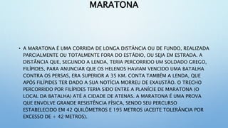 MARATONA
• A MARATONA É UMA CORRIDA DE LONGA DISTÂNCIA OU DE FUNDO, REALIZADA
PARCIALMENTE OU TOTALMENTE FORA DO ESTÁDIO, OU SEJA EM ESTRADA. A
DISTÂNCIA QUE, SEGUNDO A LENDA, TERIA PERCORRIDO UM SOLDADO GREGO,
FILÍPIDES, PARA ANUNCIAR QUE OS HELENOS HAVIAM VENCIDO UMA BATALHA
CONTRA OS PERSAS, ERA SUPERIOR A 35 KM. CONTA TAMBÉM A LENDA, QUE
APÓS FILÍPIDES TER DADO A SUA NOTÍCIA MORREU DE EXAUSTÃO. O TRECHO
PERCORRIDO POR FILÍPIDES TERIA SIDO ENTRE A PLANÍCIE DE MARATONA (O
LOCAL DA BATALHA) ATÉ A CIDADE DE ATENAS. A MARATONA É UMA PROVA
QUE ENVOLVE GRANDE RESISTÊNCIA FÍSICA, SENDO SEU PERCURSO
ESTABELECIDO EM 42 QUILÔMETROS E 195 METROS (ACEITE TOLERÂNCIA POR
EXCESSO DE + 42 METROS).
 