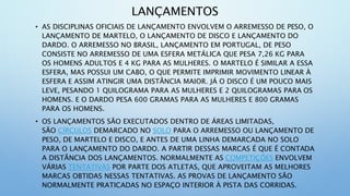 LANÇAMENTOS
• AS DISCIPLINAS OFICIAIS DE LANÇAMENTO ENVOLVEM O ARREMESSO DE PESO, O
LANÇAMENTO DE MARTELO, O LANÇAMENTO DE DISCO E LANÇAMENTO DO
DARDO. O ARREMESSO NO BRASIL, LANÇAMENTO EM PORTUGAL, DE PESO
CONSISTE NO ARREMESSO DE UMA ESFERA METÁLICA QUE PESA 7,26 KG PARA
OS HOMENS ADULTOS E 4 KG PARA AS MULHERES. O MARTELO É SIMILAR A ESSA
ESFERA, MAS POSSUI UM CABO, O QUE PERMITE IMPRIMIR MOVIMENTO LINEAR À
ESFERA E ASSIM ATINGIR UMA DISTÂNCIA MAIOR. JÁ O DISCO É UM POUCO MAIS
LEVE, PESANDO 1 QUILOGRAMA PARA AS MULHERES E 2 QUILOGRAMAS PARA OS
HOMENS. E O DARDO PESA 600 GRAMAS PARA AS MULHERES E 800 GRAMAS
PARA OS HOMENS.
• OS LANÇAMENTOS SÃO EXECUTADOS DENTRO DE ÁREAS LIMITADAS,
SÃO CÍRCULOS DEMARCADO NO SOLO PARA O ARREMESSO OU LANÇAMENTO DE
PESO, DE MARTELO E DISCO, E ANTES DE UMA LINHA DEMARCADA NO SOLO
PARA O LANÇAMENTO DO DARDO. A PARTIR DESSAS MARCAS É QUE É CONTADA
A DISTÂNCIA DOS LANÇAMENTOS. NORMALMENTE AS COMPETIÇÕES ENVOLVEM
VÁRIAS TENTATIVAS POR PARTE DOS ATLETAS, QUE APROVEITAM AS MELHORES
MARCAS OBTIDAS NESSAS TENTATIVAS. AS PROVAS DE LANÇAMENTO SÃO
NORMALMENTE PRATICADAS NO ESPAÇO INTERIOR À PISTA DAS CORRIDAS.
 