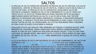 SALTOS
• AS PROVAS DE SALTO PODEM SER DIVIDIDAS EM PROVAS DE SALTO VERTICAL E DE SALTO
HORIZONTAL. DENTRE AS PROVAS DE SALTO VERTICAL, TEMOS O SALTO EM ALTURA E O
SALTO COM VARA. AS PROVAS DE SALTO HORIZONTAL ENVOLVEM O SALTO EM
DISTÂNCIA CHAMADO TAMBÉM DE SALTO EM COMPRIMENTO E O SALTO TRIPLO OU
TRIPLO SALTO. OS ATLETAS TOMAM IMPULSO NUMA PEQUENA PISTA DE BALANÇO,
OBJETIVANDO MAIOR DISTÂNCIA NO SALTO. O SALTO EM ALTURA, QUE TEM POR
OBJETIVO ULTRAPASSAR UMA BARRA HORIZONTAL (FASQUIA), É REALIZADO MEDIANTE
TENTATIVAS. A FASQUIA É COLOCADA EM DETERMINADA ALTURA À QUAL OS ATLETAS
DEVEM TENTAR SALTAR. SE CONSEGUIREM, OS ATLETAS PROGRIDEM PARA A PRÓXIMA
ALTURA A QUE OS JUÍZES COLOCAREM A FASQUIA.
• QUALQUER ATLETA QUE REALIZE TRÊS DERRUBES DA FASQUIA (3 ENSAIOS NULOS), SERÁ
IMPEDIDO DE CONTINUAR, SENDO CREDITADO COM A MARCA CORRESPONDENTE À
MAIOR ALTURA EM QUE CONSEGUIU REALIZAR UM ENSAIO VÁLIDO. O SALTO COM VARA
FUNCIONA DO MESMO MODO, MAS NESTE SALTO, O ATLETA TEM O APOIO DE UMA VARA.
EM AMBOS OS SALTOS, HÁ UM COLCHÃO PARA AMORTECER A QUEDA DO ATLETA APÓS O
SALTO.
• ATLETA NA PROVA DE SALTO EM DISTÂNCIA OU SALTO EM COMPRIMENTO. NO SALTO EM
DISTÂNCIA E NO SALTO TRIPLO / TRIPLO SALTO, O ATLETA FAZ SUA ATERRISSAGEM
NUMA CAIXA DE AREIA. HÁ UMA TÁBUA DE CHAMADA NA PISTA QUE INDICA O LIMITE
MÁXIMO DE CORRIDA DE BALANÇO ANTES DO SALTO; CASO O ATLETA ULTRAPASSE OU
TOQUE NESSA MARCA, REALIZARÁ UM ENSAIO NULO. CASO TENHA SALTADO ANTES DA
TÁBUA DE CHAMADA, A DISTÂNCIA DO ENSAIO SERÁ CONSIDERADA APENAS ENTRE O
LIMITE NA TÁBUA DE CHAMADA ATÉ O LOCAL ONDE ATERRISSOU. É IMPORTANTE
 