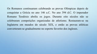Os Romanos continuaram celebrando as provas Olímpicas depois de
conquistar a Grécia no ano 146 a.C. No ano 394 d.C. O imperador
Romano Teodósio aboliu os jogos. Durante oito séculos não se
celebraram competições organizadas de atletismo. Restauram-se na
Inglaterra em meados do século XIX, e então as provas atléticas
converteram-se gradualmente no esporte favorito dos ingleses.
 
