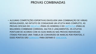 PROVAS COMBINADAS
• ALGUMAS COMPETIÇÕES ESPORTIVAS ENVOLVEM UMA COMBINAÇÃO DE VÁRIAS
MODALIDADES, NO INTUITO DE CONSAGRAR UM ATLETA MAIS COMPLETO. AS
PROVAS OFICIAIS DO DECATLO (PARA OS HOMENS) E DO HEPTATLO (PARA AS
MULHERES) COMBINAM CORRIDAS, SALTOS E LANÇAMENTOS. OS ATLETAS
PONTUAM DE ACORDO COM AS SUAS MARCAS NAS PROVAS INDIVIDUAIS
(TENDO POR BASE UMA TABELA DE CONVERSÃO DE MARCAS POR PONTOS), E
ESSES PONTOS SÃO SOMADOS PARA DEFINIR O VENCEDOR.
 