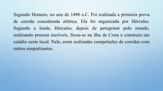 Segundo Homero, no ano de 1496 a.C. Foi realizada a primeira prova
de corrida considerada atlética. Ela foi organizada por Hércules.
Segundo a lenda, Hércules, depois de peregrinar pelo mundo,
realizando proezas incríveis, fixou-se na ilha de Creta e construiu um
estádio neste local. Nele, eram realizadas competições de corridas com
outros simpatizantes.
 