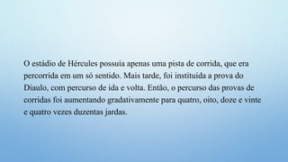 O estádio de Hércules possuía apenas uma pista de corrida, que era
percorrida em um só sentido. Mais tarde, foi instituída a prova do
Diaulo, com percurso de ida e volta. Então, o percurso das provas de
corridas foi aumentando gradativamente para quatro, oito, doze e vinte
e quatro vezes duzentas jardas.
 