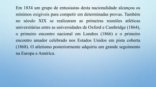 Em 1834 um grupo de entusiastas desta nacionalidade alcançou os
mínimos exigíveis para competir em determinadas provas. Também
no século XIX se realizaram as primeiras reuniões atléticas
universitárias entre as universidades de Oxford e Cambridge (1864),
o primeiro encontro nacional em Londres (1866) e o primeiro
encontro amador celebrado nos Estados Unidos em pista coberta
(1868). O atletismo posteriormente adquiriu um grande seguimento
na Europa e América.
 