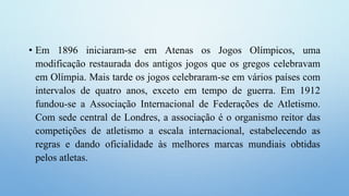 • Em 1896 iniciaram-se em Atenas os Jogos Olímpicos, uma
modificação restaurada dos antigos jogos que os gregos celebravam
em Olímpia. Mais tarde os jogos celebraram-se em vários países com
intervalos de quatro anos, exceto em tempo de guerra. Em 1912
fundou-se a Associação Internacional de Federações de Atletismo.
Com sede central de Londres, a associação é o organismo reitor das
competições de atletismo a escala internacional, estabelecendo as
regras e dando oficialidade às melhores marcas mundiais obtidas
pelos atletas.
 