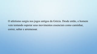 O atletismo surgiu nos jogos antigos da Grécia. Desde então, o homem
vem tentando superar seus movimentos essenciais como caminhar,
correr, saltar e arremessar.
 