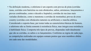 • Na definição moderna, o atletismo é um esporte com provas de pista (corridas
rasas, corridas com barreiras ou com obstáculos, saltos, arremesso, lançamentos e
provas combinadas, como o decatlo e heptatlo); corridas de rua (nas mais
variadas distâncias, como a maratona e corridas de montanha); provas de cross
country (corridas com obstáculos naturais ou artificiais); e marcha atlética.
Considerado o esporte-base, por testar todas as característica básicas do homem,
o atletismo não se limita somente à resistência física, mas integra essa resistência
à habilidade física. Comporta três tipos de provas, disputadas individualmente
que são as corridas, os saltos e os lançamentos. Conforme as regras de cada jogo,
as competições realizadas em equipes somam pontos que seus membros obtêm
em cada uma das modalidades.
 