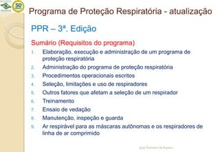 Programa de Proteção Respiratória - atualização
PPR – 3ª. Edição
Sumário (Requisitos do programa)
1. Elaboração, execução e administração de um programa de
proteção respiratória
2. Administração do programa de proteção respiratória
3. Procedimentos operacionais escritos
4. Seleção, limitações e uso de respiradores
5. Outros fatores que afetam a seleção de um respirador
6. Treinamento
7. Ensaio de vedação
8. Manutenção, inspeção e guarda
9. Ar respirável para as máscaras autônomas e os respiradores de
linha de ar comprimido
José Damásio de Aquino
 