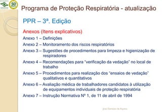 Programa de Proteção Respiratória - atualização
PPR – 3ª. Edição
Anexos (Itens explicativos)
Anexo 1 – Definições
Anexo 2 – Monitoramento dos riscos respiratórios
Anexo 3 – Sugestões de procedimentos para limpeza e higienização de
respiradores
Anexo 4 – Recomendações para “verificação da vedação” no local de
trabalho
Anexo 5 – Procedimentos para realização dos “ensaios de vedação”
qualitativos e quantitativos
Anexo 6 – Avaliação médica de trabalhadores candidatos à utilização
de equipamentos individuais de proteção respiratória
Anexo 7 – Instrução Normativa Nº 1, de 11 de abril de 1994
José Damásio de Aquino
 