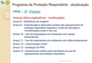 Programa de Proteção Respiratória - atualização
PPR – 3ª. Edição
Anexos (Itens explicativos - continuação)
Anexo 8 – Deficiência de oxigênio
Anexo 9 – Classificação e descrição sumária dos equipamentos de
proteção respiratória segundo o modo de operação e
considerações sobre o seu uso
Anexo 10 – Uso de respiradores em ambientes com baixas
temperaturas
Anexo 11 – Uso de respiradores em ambientes com altas temperaturas
Anexo 12 – Comunicação verbal
Anexo 13 – Avaliação do PPR
Anexo 14 – Questionário médico para candidatos ao uso de
equipamentos de proteção respiratória
José Damásio de Aquino
 