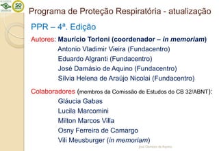 Programa de Proteção Respiratória - atualização
PPR – 4ª. Edição
Autores: Maurício Torloni (coordenador – in memoriam)
Antonio Vladimir Vieira (Fundacentro)
Eduardo Algranti (Fundacentro)
José Damásio de Aquino (Fundacentro)
Sílvia Helena de Araújo Nicolai (Fundacentro)
Colaboradores (membros da Comissão de Estudos do CB 32/ABNT):
Gláucia Gabas
Lucila Marcomini
Milton Marcos Villa
Osny Ferreira de Camargo
Vili Meusburger (in memoriam)
José Damásio de Aquino
 
