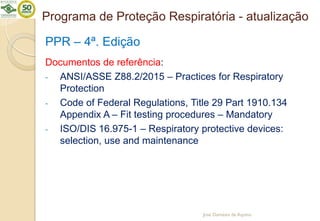 Programa de Proteção Respiratória - atualização
PPR – 4ª. Edição
Documentos de referência:
- ANSI/ASSE Z88.2/2015 – Practices for Respiratory
Protection
- Code of Federal Regulations, Title 29 Part 1910.134
Appendix A – Fit testing procedures – Mandatory
- ISO/DIS 16.975-1 – Respiratory protective devices:
selection, use and maintenance
José Damásio de Aquino
 