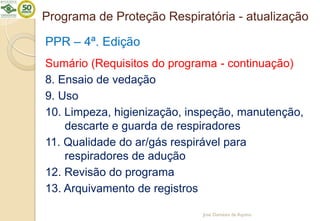 Programa de Proteção Respiratória - atualização
PPR – 4ª. Edição
Sumário (Requisitos do programa - continuação)
8. Ensaio de vedação
9. Uso
10. Limpeza, higienização, inspeção, manutenção,
descarte e guarda de respiradores
11. Qualidade do ar/gás respirável para
respiradores de adução
12. Revisão do programa
13. Arquivamento de registros
José Damásio de Aquino
 