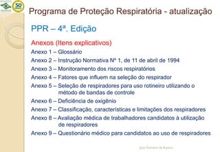 Programa de Proteção Respiratória - atualização
PPR – 4ª. Edição
Anexos (Itens explicativos)
Anexo 1 – Glossário
Anexo 2 – Instrução Normativa Nº 1, de 11 de abril de 1994
Anexo 3 – Monitoramento dos riscos respiratórios
Anexo 4 – Fatores que influem na seleção do respirador
Anexo 5 – Seleção de respiradores para uso rotineiro utilizando o
método de bandas de controle
Anexo 6 – Deficiência de oxigênio
Anexo 7 – Classificação, características e limitações dos respiradores
Anexo 8 – Avaliação médica de trabalhadores candidatos à utilização
de respiradores
Anexo 9 – Questionário médico para candidatos ao uso de respiradores
José Damásio de Aquino
 