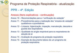 Programa de Proteção Respiratória - atualização
PPR – 4ª. Edição
Anexos (Itens explicativos - continuação)
Anexo 10 – Recomendações para a “verificação da vedação”
Anexo 11 – Procedimentos para a realização dos “ensaios de vedação”
qualitativos e quantitativos
Anexo 12 – Limpeza, higienização, inspeção, manutenção, descarte e
guarda dos respiradores
Anexo 13 – Qualidade do ar/gás respirável para os respiradores de
adução de ar
Anexo 14 – Avaliação do programa de proteção respiratória
Anexo 15 – Exemplo de documento básico de um programa de
proteção respiratória
José Damásio de Aquino
 