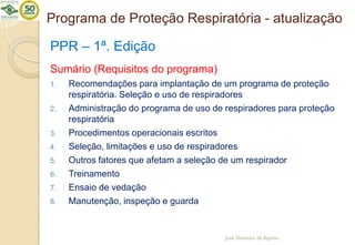 Programa de Proteção Respiratória - atualização
PPR – 1ª. Edição
Sumário (Requisitos do programa)
1. Recomendações para implantação de um programa de proteção
respiratória. Seleção e uso de respiradores
2. Administração do programa de uso de respiradores para proteção
respiratória
3. Procedimentos operacionais escritos
4. Seleção, limitações e uso de respiradores
5. Outros fatores que afetam a seleção de um respirador
6. Treinamento
7. Ensaio de vedação
8. Manutenção, inspeção e guarda
José Damásio de Aquino
 