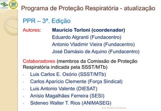 Programa de Proteção Respiratória - atualização
PPR – 3ª. Edição
Autores: Maurício Torloni (coordenador)
Eduardo Algranti (Fundacentro)
Antonio Vladimir Vieira (Fundacentro)
José Damásio de Aquino (Fundacentro)
Colaboradores (membros da Comissão de Proteção
Respiratória indicada pela SSST/MTb)
- Luis Carlos E. Osório (SSST/MTb)
- Carlos Aparício Clemente (Força Sindical)
- Luis Antonio Valente (DIESAT)
- Anísio Magalhães Ferreira (SESI)
- Sideneo Walter T. Rios (ANIMASEG)
José Damásio de Aquino
 