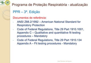 Programa de Proteção Respiratória - atualização
PPR – 3ª. Edição
Documentos de referência:
- ANSI Z88.2/1992 – American National Standard for
Respiratory Protection
- Code of Federal Regulations, Title 29 Part 1910.1001,
Appendix C – Qualitative and quantitative fit testing
procedures – Mandatory
- Code of Federal Regulations, Title 29 Part 1910.134
Appendix A – Fit testing procedures - Mandatory
José Damásio de Aquino
 