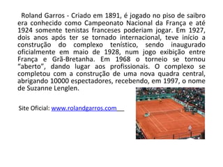 Roland Garros - Criado em 1891, é jogado no piso de saibro era conhecido como Campeonato Nacional da França e até 1924 somente tenistas franceses poderiam jogar. Em 1927, dois anos após ter se tornado internacional, teve início a construção do complexo tenístico, sendo inaugurado oficialmente em maio de 1928, num jogo exibição entre França e Grã-Bretanha. Em 1968 o torneio se tornou “aberto”, dando lugar aos profissionais. O complexo se completou com a construção de uma nova quadra central, abrigando 10000 espectadores, recebendo, em 1997, o nome de Suzanne Lenglen. Site Oficial:  www.rolandgarros.com   