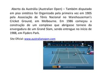 Aberto da Austrália (Australian Open) – Também disputado em piso sintético foi Organizado pela primeira vez em 1905 pela Associação de Tênis Nacional no Warehouseman’s Cricket Ground, em Melbourne. Em 1986 começou a construção de um complexo que abrigasse torneio da envergadura de um Grand Slam, sendo entregue no início de 1988, em Flyders Park. Site Oficial:  www.australianopen.com 