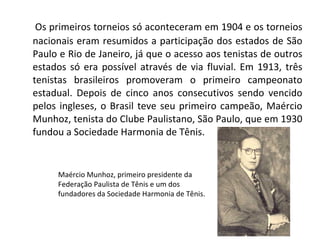 Os primeiros torneios só aconteceram em 1904 e os torneios nacionais eram resumidos a participação dos estados de São Paulo e Rio de Janeiro, já que o acesso aos tenistas de outros estados só era possível através de via fluvial. Em 1913, três tenistas brasileiros promoveram o primeiro campeonato estadual. Depois de cinco anos consecutivos sendo vencido pelos ingleses, o Brasil teve seu primeiro campeão, Maércio Munhoz, tenista do Clube Paulistano, São Paulo, que em 1930 fundou a Sociedade Harmonia de Tênis. Maércio Munhoz, primeiro presidente da Federação Paulista de Tênis e um dos fundadores da Sociedade Harmonia de Tênis. 
