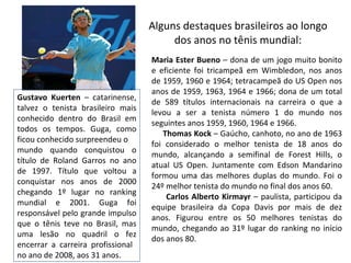 Alguns destaques brasileiros ao longo dos anos no tênis mundial: Maria Ester Bueno  – dona de um jogo muito bonito e eficiente foi tricampeã em Wimbledon, nos anos de 1959, 1960 e 1964; tetracampeã do US Open nos anos de 1959, 1963, 1964 e 1966; dona de um total de 589 títulos internacionais na carreira o que a levou a ser a tenista número 1 do mundo nos seguintes anos 1959, 1960, 1964 e 1966. Thomas Kock  – Gaúcho, canhoto, no ano de 1963 foi considerado o melhor tenista de 18 anos do mundo, alcançando a semifinal de Forest Hills, o atual US Open. Juntamente com Edson Mandarino formou uma das melhores duplas do mundo. Foi o 24º melhor tenista do mundo no final dos anos 60. Carlos Alberto Kirmayr  – paulista, participou da equipe brasileira da Copa Davis por mais de dez anos. Figurou entre os 50 melhores tenistas do mundo, chegando ao 31º lugar do ranking no início dos anos 80. Gustavo Kuerten  – catarinense, talvez o tenista brasileiro mais conhecido dentro do Brasil em todos os tempos. Guga, como ficou conhecido surpreendeu o  mundo quando conquistou o título de Roland Garros no ano de 1997. Título que voltou a conquistar nos anos de 2000 chegando 1º lugar no ranking mundial e 2001. Guga foi responsável pelo grande impulso que o tênis teve no Brasil, mas uma lesão no quadril o fez encerrar a carreira profissional  no ano de 2008, aos 31 anos. 