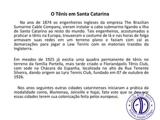 O Tênis em Santa Catarina   No ano de 1874 os engenheiros ingleses da empresa The Brazilian Sumarine Cable Company, vieram instalar o cabo submarino ligando a ilha de Santa Catarina ao resto do mundo. Tais engenheiros, acostumados a praticar o tênis na Europa, trouxeram o costume de lá e nas horas de folga armavam suas redes em um terreno plano e faziam com cal as demarcações para jogar o Law Tennis com os materiais trazidos da Inglaterra. Em meados de 1925 já existia uma quadra permanente de tênis no terreno da família Portella, mais tarde criado o Florianópolis Tênis Club, com sede na Chácara do Espanha, localizada no alto da Rua Tenente Silveira, dando origem ao Lyra Tennis Club, fundado em 07 de outubro de 1926. Nos anos seguintes outras cidades catarinenses iniciaram a prática da modalidade como, Blumenau, Joinville e Itajaí, fato este que se deu por essas cidades terem sua colonização feita pelos europeus. 