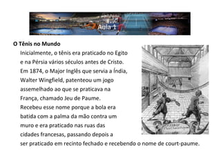O Tênis no Mundo   Inicialmente, o tênis era praticado no Egito  e na Pérsia vários séculos antes de Cristo.  Em 1874, o Major Inglês que servia a Índia,  Walter Wingfield, patenteou um jogo  assemelhado ao que se praticava na  França, chamado Jeu de Paume.  Recebeu esse nome porque a bola era  batida com a palma da mão contra um  muro e era praticado nas ruas das  cidades francesas, passando depois a  ser praticado em recinto fechado e recebendo o nome de court-paume. Aula 1 