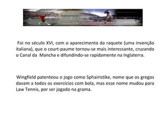 Foi no século XVI, com o aparecimento da raquete (uma invenção italiana), que o court-paume tornou-se mais interessante, cruzando o Canal da  Mancha e difundindo-se rapidamente na Inglaterra. Wingfield patenteou o jogo como Sphairistike, nome que os gregos davam a todos os exercícios com bola, mas esse nome mudou para Law Tennis, por ser jogado na grama. 
