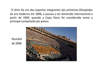 O tênis foi um dos esportes integrantes das primeiras Olimpíadas da era moderna em 1896, e passou a ter dimensão internacional a partir de 1904, quando a Copa Davis foi considerada como a principal competição por países. Mundial  de 2008 