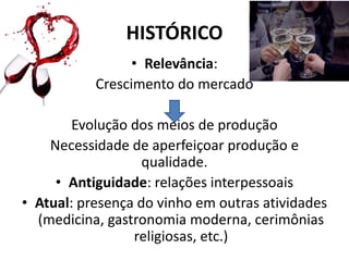 HISTÓRICO
• Relevância:
Crescimento do mercado
Evolução dos meios de produção
Necessidade de aperfeiçoar produção e
qualidade.
• Antiguidade: relações interpessoais
• Atual: presença do vinho em outras atividades
(medicina, gastronomia moderna, cerimônias
religiosas, etc.)
 