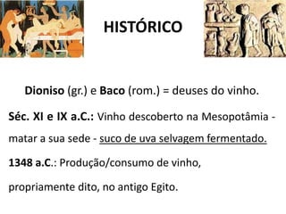 HISTÓRICO
Dioniso (gr.) e Baco (rom.) = deuses do vinho.
Séc. XI e IX a.C.: Vinho descoberto na Mesopotâmia -
matar a sua sede - suco de uva selvagem fermentado.
1348 a.C.: Produção/consumo de vinho,
propriamente dito, no antigo Egito.
 