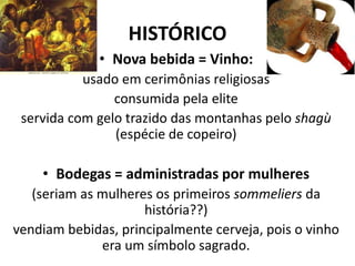 HISTÓRICO
• Nova bebida = Vinho:
usado em cerimônias religiosas
consumida pela elite
servida com gelo trazido das montanhas pelo shagù
(espécie de copeiro)
• Bodegas = administradas por mulheres
(seriam as mulheres os primeiros sommeliers da
história??)
vendiam bebidas, principalmente cerveja, pois o vinho
era um símbolo sagrado.
 