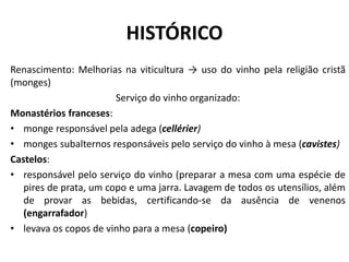 HISTÓRICO
Renascimento: Melhorias na viticultura → uso do vinho pela religião cristã
(monges)
Serviço do vinho organizado:
Monastérios franceses:
• monge responsável pela adega (cellérier)
• monges subalternos responsáveis pelo serviço do vinho à mesa (cavistes)
Castelos:
• responsável pelo serviço do vinho (preparar a mesa com uma espécie de
pires de prata, um copo e uma jarra. Lavagem de todos os utensílios, além
de provar as bebidas, certificando-se da ausência de venenos
(engarrafador)
• levava os copos de vinho para a mesa (copeiro)
 